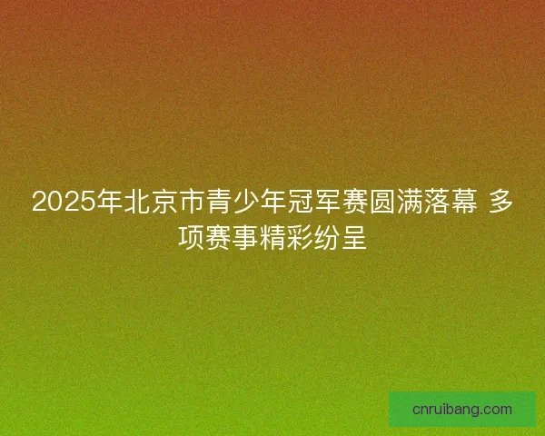 2025年北京市青少年冠军赛圆满落幕 多项赛事精彩纷呈