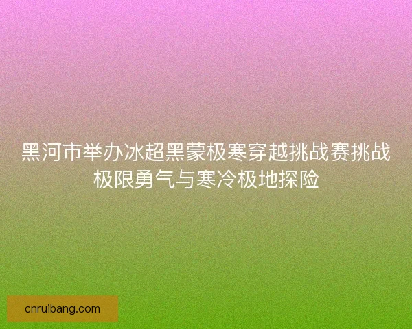 黑河市举办冰超黑蒙极寒穿越挑战赛挑战极限勇气与寒冷极地探险