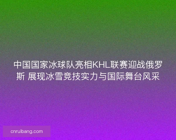中国国家冰球队亮相KHL联赛迎战俄罗斯 展现冰雪竞技实力与国际舞台风采