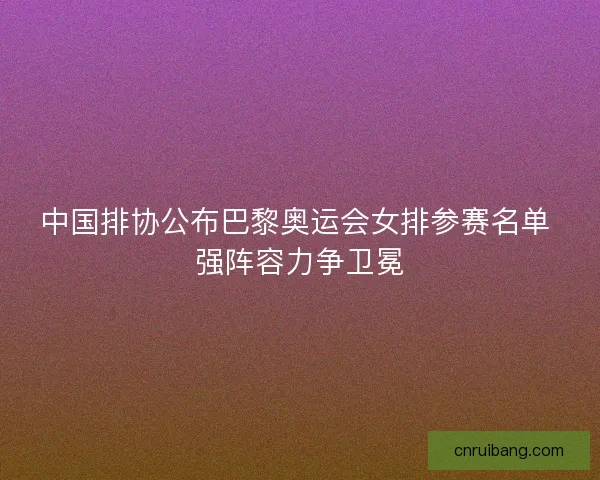 中国排协公布巴黎奥运会女排参赛名单 强阵容力争卫冕