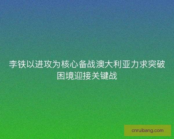 李铁以进攻为核心备战澳大利亚力求突破困境迎接关键战